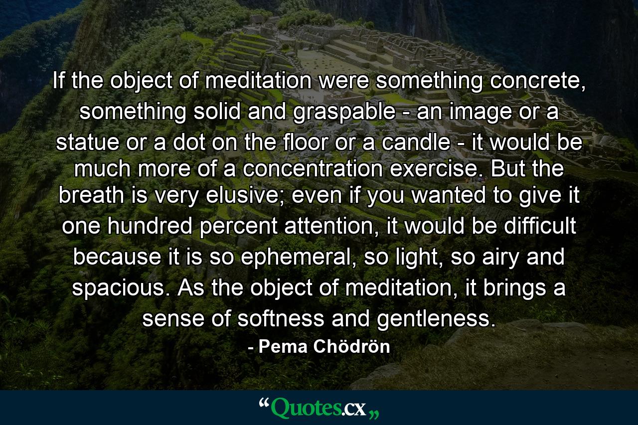 If the object of meditation were something concrete, something solid and graspable - an image or a statue or a dot on the floor or a candle - it would be much more of a concentration exercise. But the breath is very elusive; even if you wanted to give it one hundred percent attention, it would be difficult because it is so ephemeral, so light, so airy and spacious. As the object of meditation, it brings a sense of softness and gentleness. - Quote by Pema Chödrön