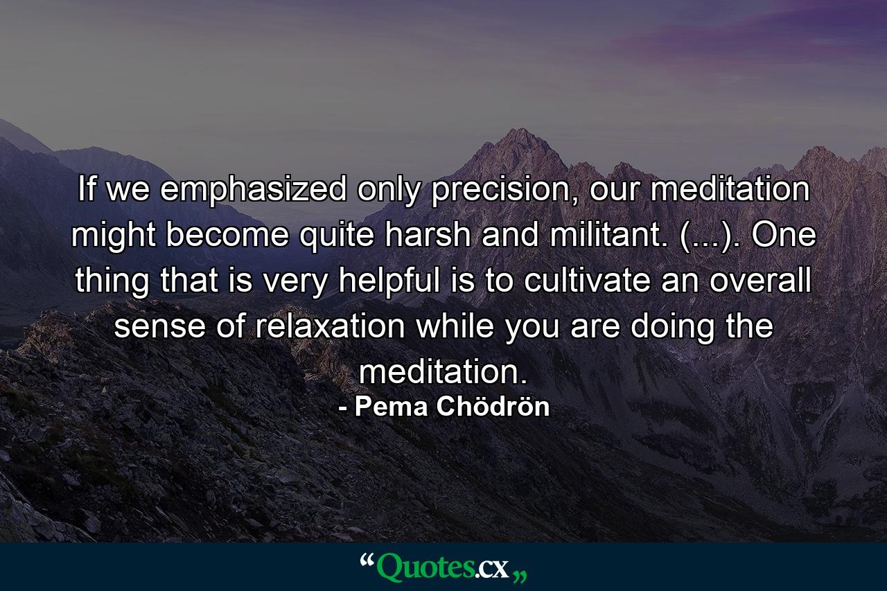 If we emphasized only precision, our meditation might become quite harsh and militant. (...). One thing that is very helpful is to cultivate an overall sense of relaxation while you are doing the meditation. - Quote by Pema Chödrön