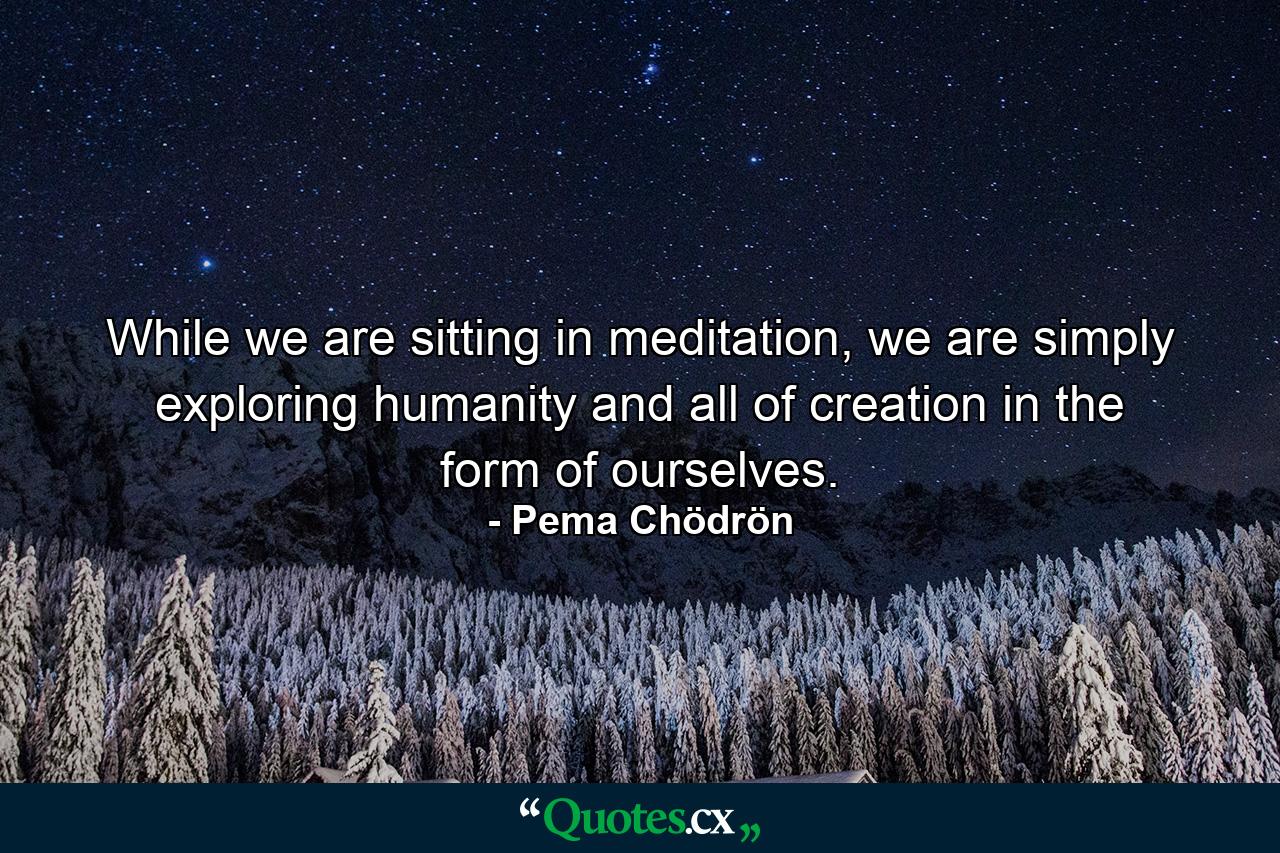 While we are sitting in meditation, we are simply exploring humanity and all of creation in the form of ourselves. - Quote by Pema Chödrön