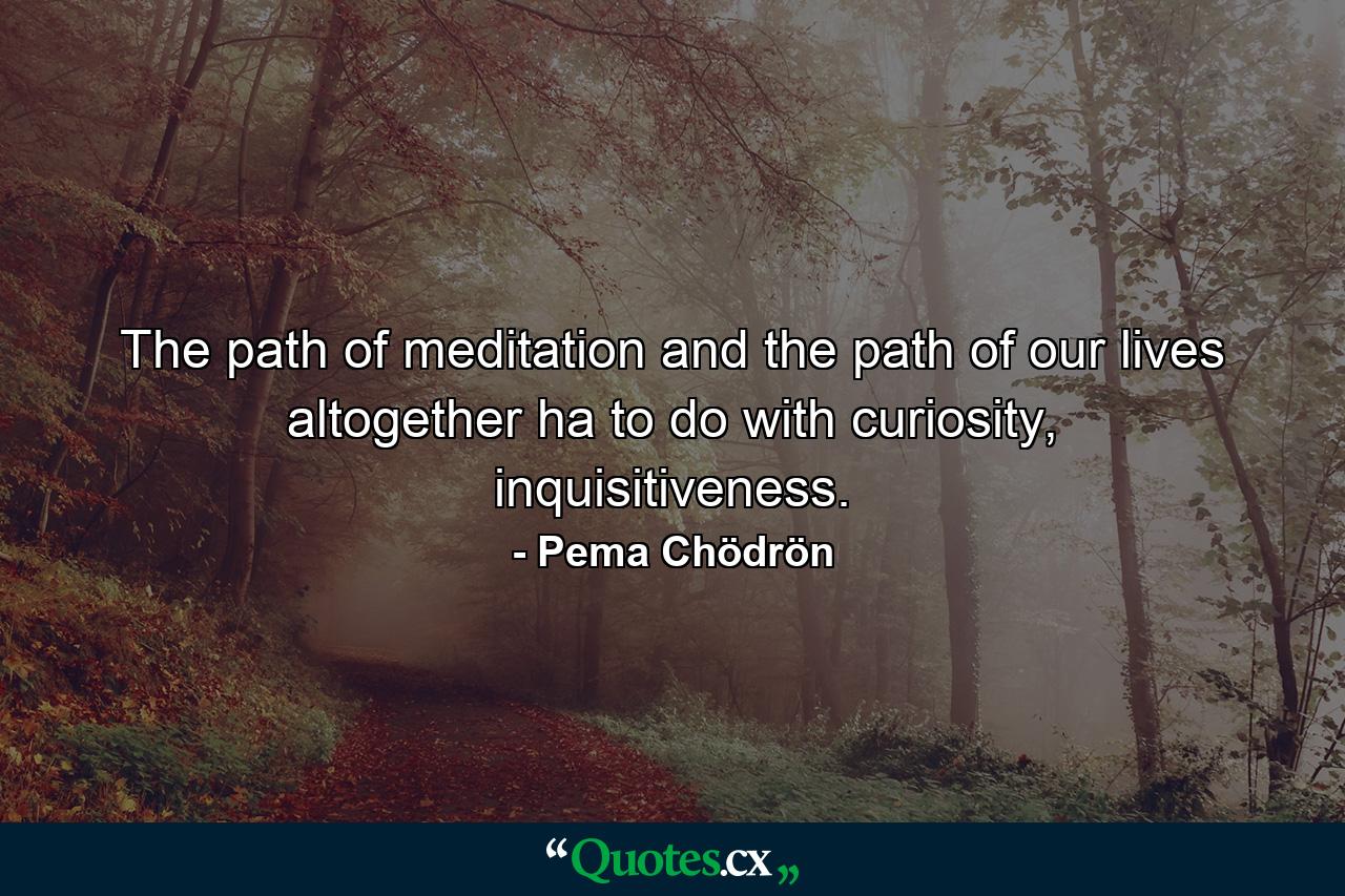 The path of meditation and the path of our lives altogether ha to do with curiosity, inquisitiveness. - Quote by Pema Chödrön