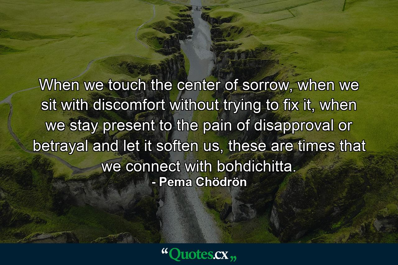 When we touch the center of sorrow, when we sit with discomfort without trying to fix it, when we stay present to the pain of disapproval or betrayal and let it soften us, these are times that we connect with bohdichitta. - Quote by Pema Chödrön