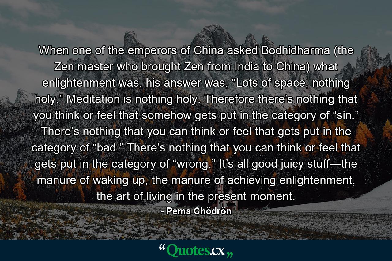 When one of the emperors of China asked Bodhidharma (the Zen master who brought Zen from India to China) what enlightenment was, his answer was, “Lots of space, nothing holy.” Meditation is nothing holy. Therefore there’s nothing that you think or feel that somehow gets put in the category of “sin.” There’s nothing that you can think or feel that gets put in the category of “bad.” There’s nothing that you can think or feel that gets put in the category of “wrong.” It’s all good juicy stuff—the manure of waking up, the manure of achieving enlightenment, the art of living in the present moment. - Quote by Pema Chödrön