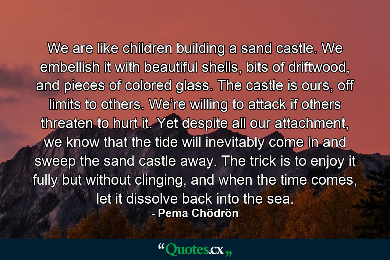 We are like children building a sand castle. We embellish it with beautiful shells, bits of driftwood, and pieces of colored glass. The castle is ours, off limits to others. We’re willing to attack if others threaten to hurt it. Yet despite all our attachment, we know that the tide will inevitably come in and sweep the sand castle away. The trick is to enjoy it fully but without clinging, and when the time comes, let it dissolve back into the sea. - Quote by Pema Chödrön