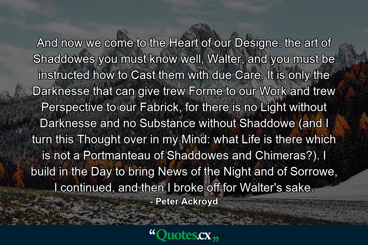 And now we come to the Heart of our Designe: the art of Shaddowes you must know well, Walter, and you must be instructed how to Cast them with due Care. It is only the Darknesse that can give trew Forme to our Work and trew Perspective to our Fabrick, for there is no Light without Darknesse and no Substance without Shaddowe (and I turn this Thought over in my Mind: what Life is there which is not a Portmanteau of Shaddowes and Chimeras?). I build in the Day to bring News of the Night and of Sorrowe, I continued, and then I broke off for Walter's sake. - Quote by Peter Ackroyd