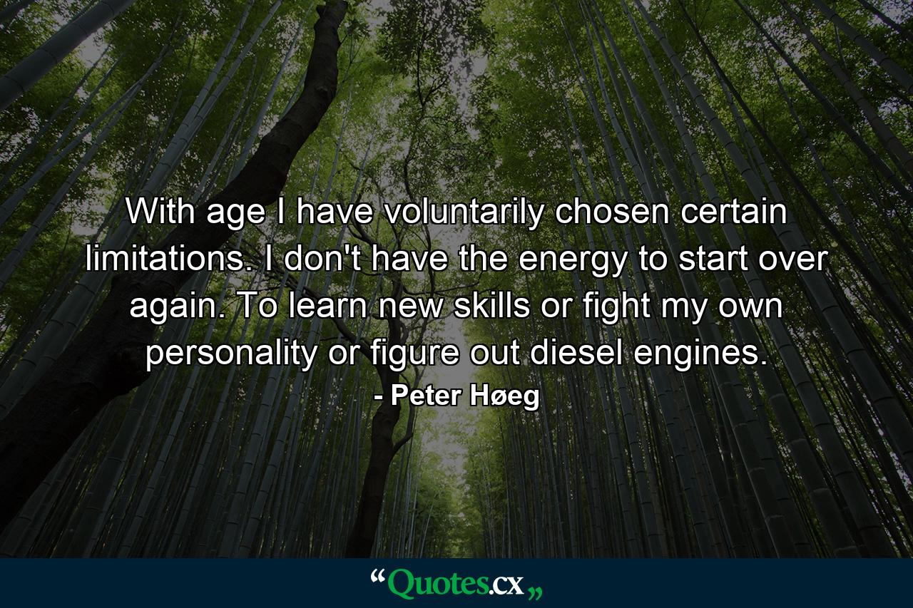 With age I have voluntarily chosen certain limitations. I don't have the energy to start over again. To learn new skills or fight my own personality or figure out diesel engines. - Quote by Peter Høeg