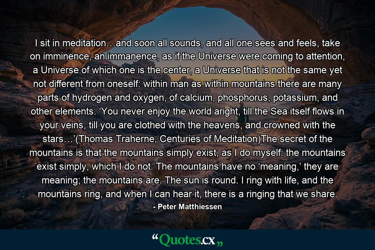 I sit in meditation…and soon all sounds, and all one sees and feels, take on imminence, an immanence, as if the Universe were coming to attention, a Universe of which one is the center, a Universe that is not the same yet not different from oneself: within man as within mountains there are many parts of hydrogen and oxygen, of calcium, phosphorus, potassium, and other elements. ‘You never enjoy the world aright, till the Sea itself flows in your veins, till you are clothed with the heavens, and crowned with the stars…’(Thomas Traherne, Centuries of Meditation)The secret of the mountains is that the mountains simply exist, as I do myself: the mountains exist simply, which I do not. The mountains have no ‘meaning,’ they are meaning; the mountains are. The sun is round. I ring with life, and the mountains ring, and when I can hear it, there is a ringing that we share. - Quote by Peter Matthiessen