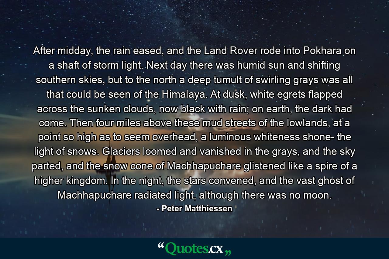 After midday, the rain eased, and the Land Rover rode into Pokhara on a shaft of storm light. Next day there was humid sun and shifting southern skies, but to the north a deep tumult of swirling grays was all that could be seen of the Himalaya. At dusk, white egrets flapped across the sunken clouds, now black with rain; on earth, the dark had come. Then four miles above these mud streets of the lowlands, at a point so high as to seem overhead, a luminous whiteness shone- the light of snows. Glaciers loomed and vanished in the grays, and the sky parted, and the snow cone of Machhapuchare glistened like a spire of a higher kingdom. In the night, the stars convened, and the vast ghost of Machhapuchare radiated light, although there was no moon. - Quote by Peter Matthiessen