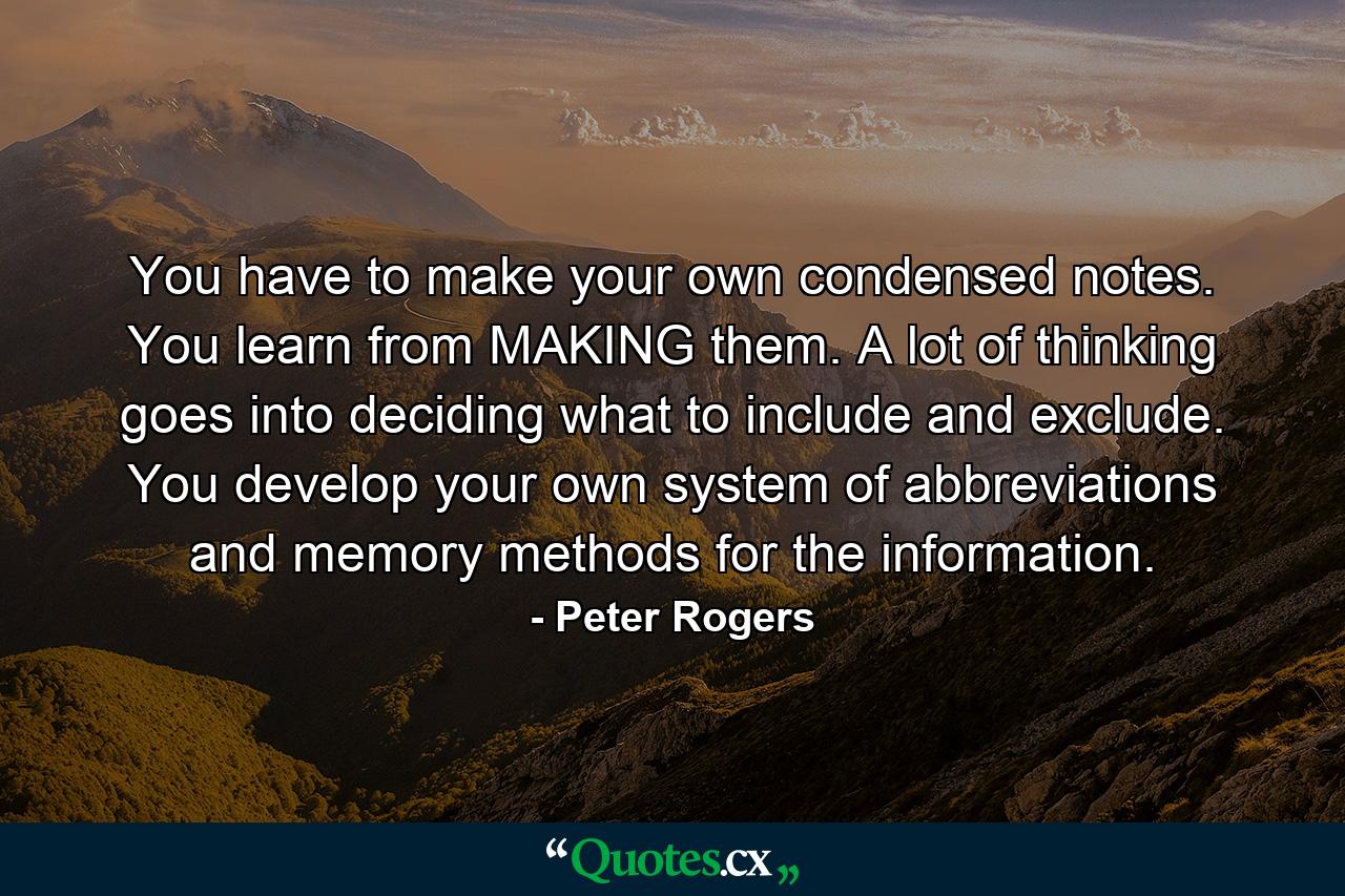 You have to make your own condensed notes. You learn from MAKING them. A lot of thinking goes into deciding what to include and exclude. You develop your own system of abbreviations and memory methods for the information. - Quote by Peter Rogers