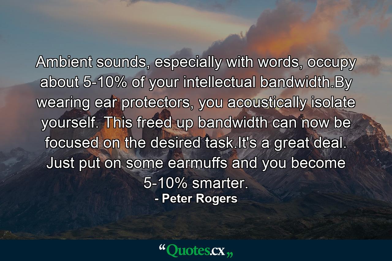 Ambient sounds, especially with words, occupy about 5-10% of your intellectual bandwidth.By wearing ear protectors, you acoustically isolate yourself. This freed up bandwidth can now be focused on the desired task.It's a great deal. Just put on some earmuffs and you become 5-10% smarter. - Quote by Peter Rogers