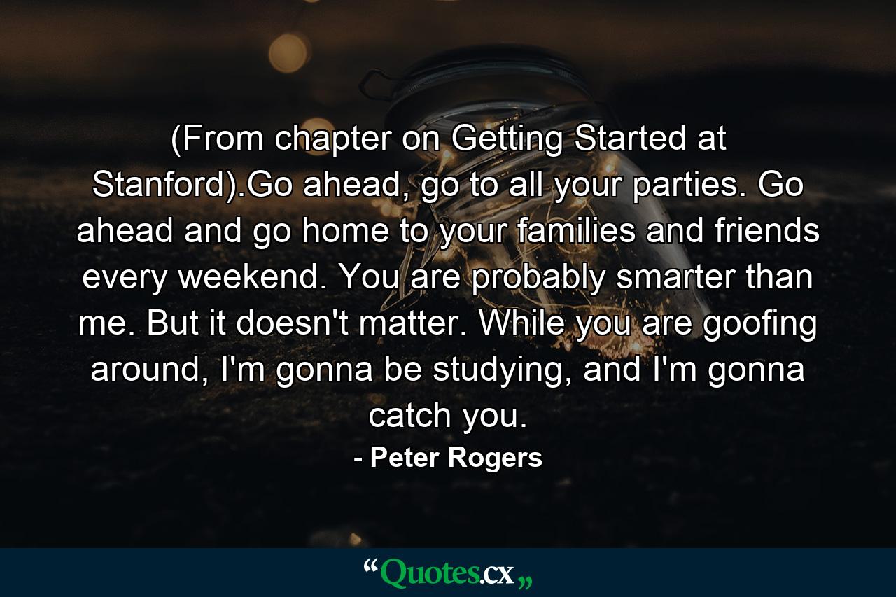 (From chapter on Getting Started at Stanford).Go ahead, go to all your parties. Go ahead and go home to your families and friends every weekend. You are probably smarter than me. But it doesn't matter. While you are goofing around, I'm gonna be studying, and I'm gonna catch you. - Quote by Peter Rogers