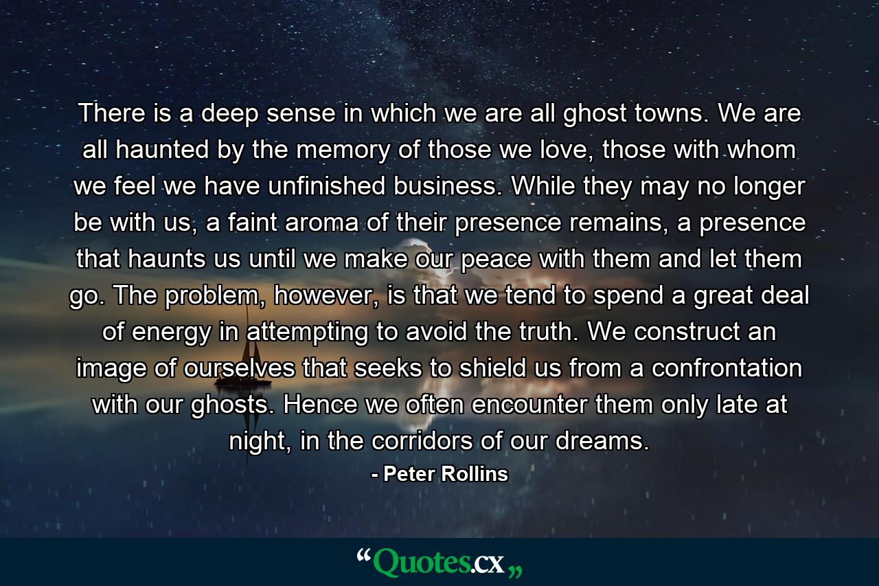 There is a deep sense in which we are all ghost towns. We are all haunted by the memory of those we love, those with whom we feel we have unfinished business. While they may no longer be with us, a faint aroma of their presence remains, a presence that haunts us until we make our peace with them and let them go. The problem, however, is that we tend to spend a great deal of energy in attempting to avoid the truth. We construct an image of ourselves that seeks to shield us from a confrontation with our ghosts. Hence we often encounter them only late at night, in the corridors of our dreams. - Quote by Peter Rollins