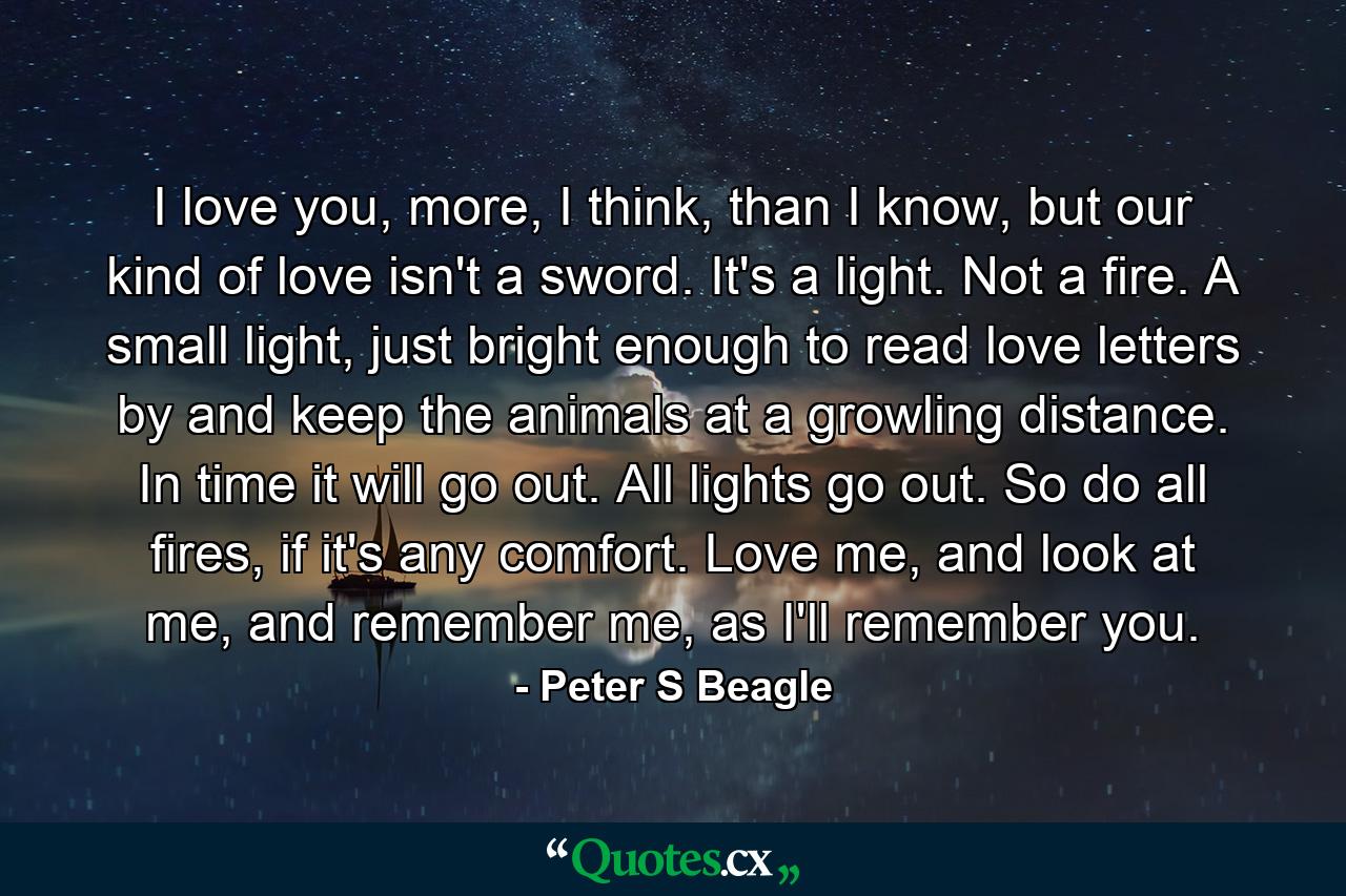 I love you, more, I think, than I know, but our kind of love isn't a sword. It's a light. Not a fire. A small light, just bright enough to read love letters by and keep the animals at a growling distance. In time it will go out. All lights go out. So do all fires, if it's any comfort. Love me, and look at me, and remember me, as I'll remember you. - Quote by Peter S Beagle