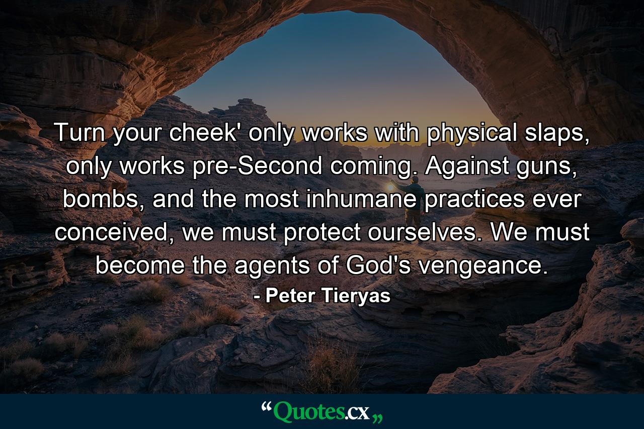 Turn your cheek' only works with physical slaps, only works pre-Second coming. Against guns, bombs, and the most inhumane practices ever conceived, we must protect ourselves. We must become the agents of God's vengeance. - Quote by Peter Tieryas