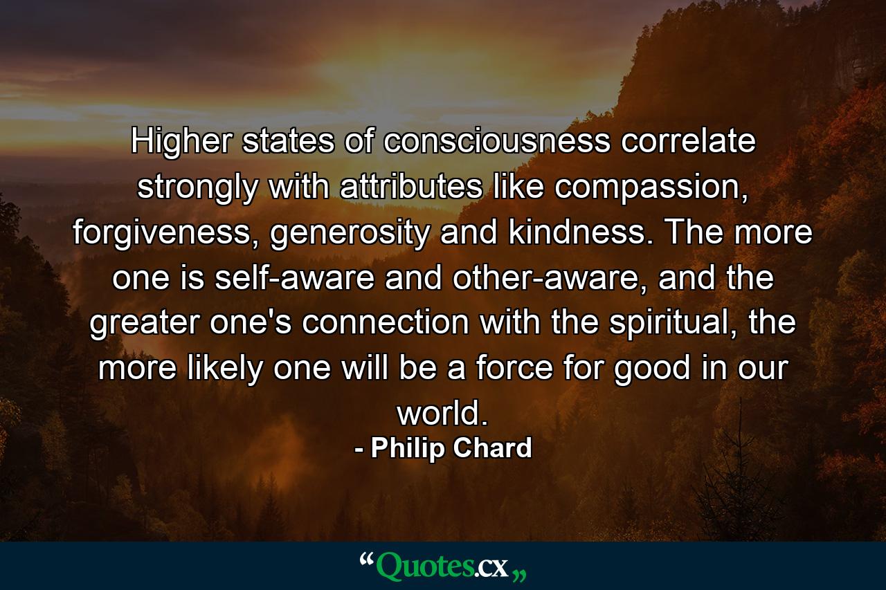 Higher states of consciousness correlate strongly with attributes like compassion, forgiveness, generosity and kindness. The more one is self-aware and other-aware, and the greater one's connection with the spiritual, the more likely one will be a force for good in our world. - Quote by Philip Chard