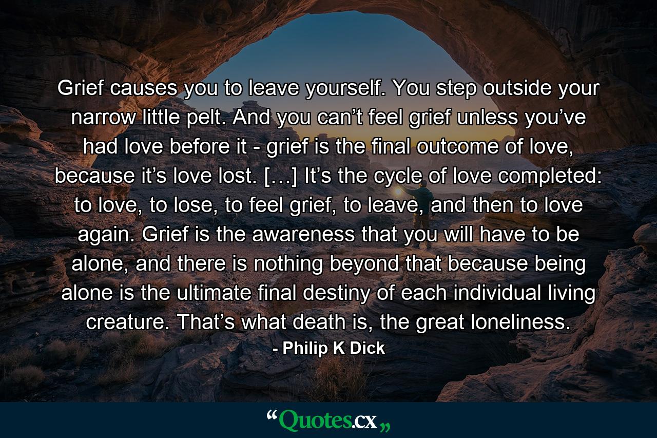 Grief causes you to leave yourself. You step outside your narrow little pelt. And you can’t feel grief unless you’ve had love before it - grief is the final outcome of love, because it’s love lost. […] It’s the cycle of love completed: to love, to lose, to feel grief, to leave, and then to love again. Grief is the awareness that you will have to be alone, and there is nothing beyond that because being alone is the ultimate final destiny of each individual living creature. That’s what death is, the great loneliness. - Quote by Philip K Dick