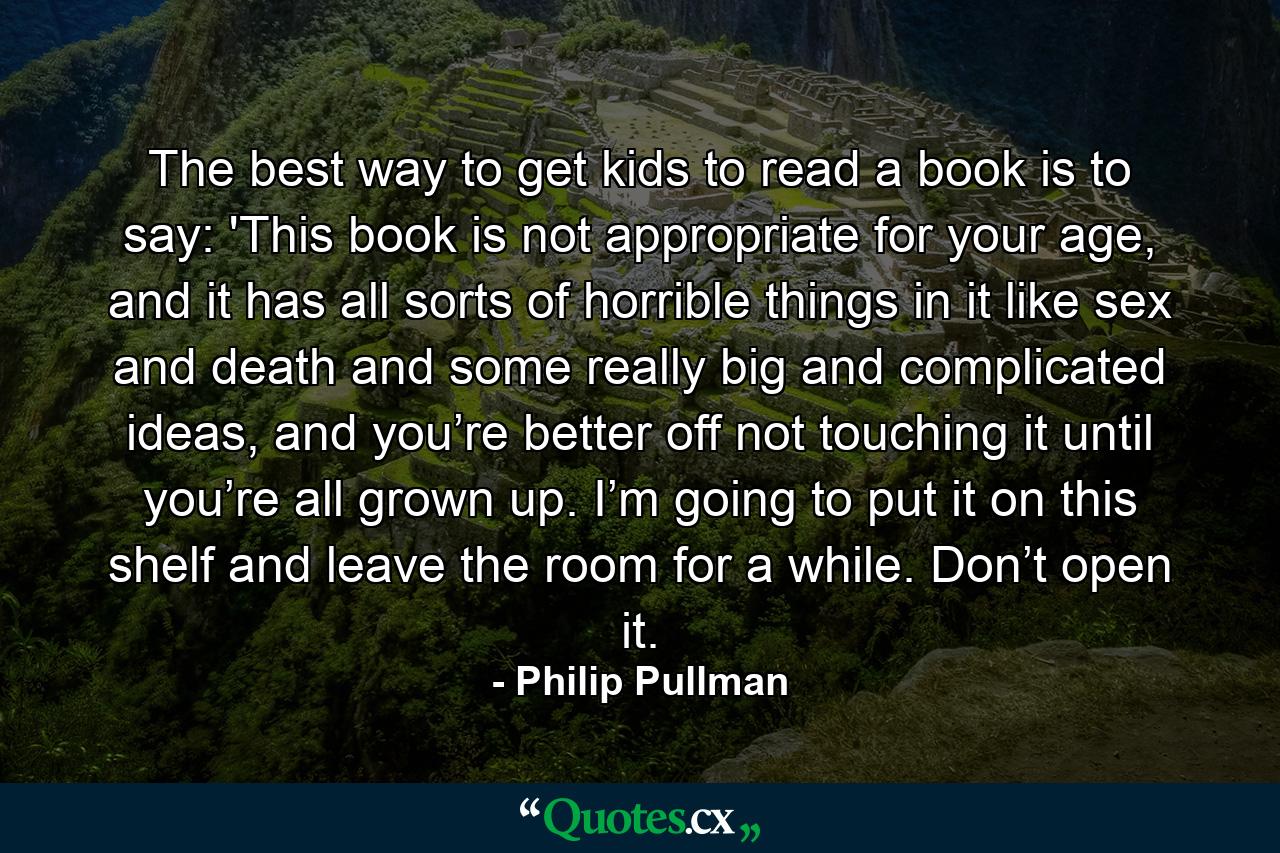 The best way to get kids to read a book is to say: 'This book is not appropriate for your age, and it has all sorts of horrible things in it like sex and death and some really big and complicated ideas, and you’re better off not touching it until you’re all grown up. I’m going to put it on this shelf and leave the room for a while. Don’t open it. - Quote by Philip Pullman