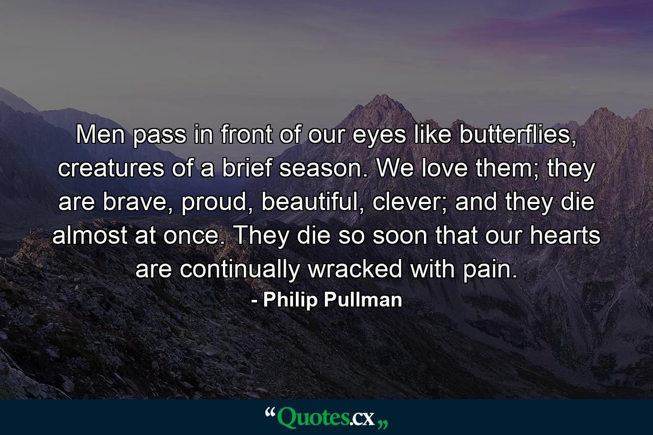 Men pass in front of our eyes like butterflies, creatures of a brief season. We love them; they are brave, proud, beautiful, clever; and they die almost at once. They die so soon that our hearts are continually wracked with pain. - Quote by Philip Pullman