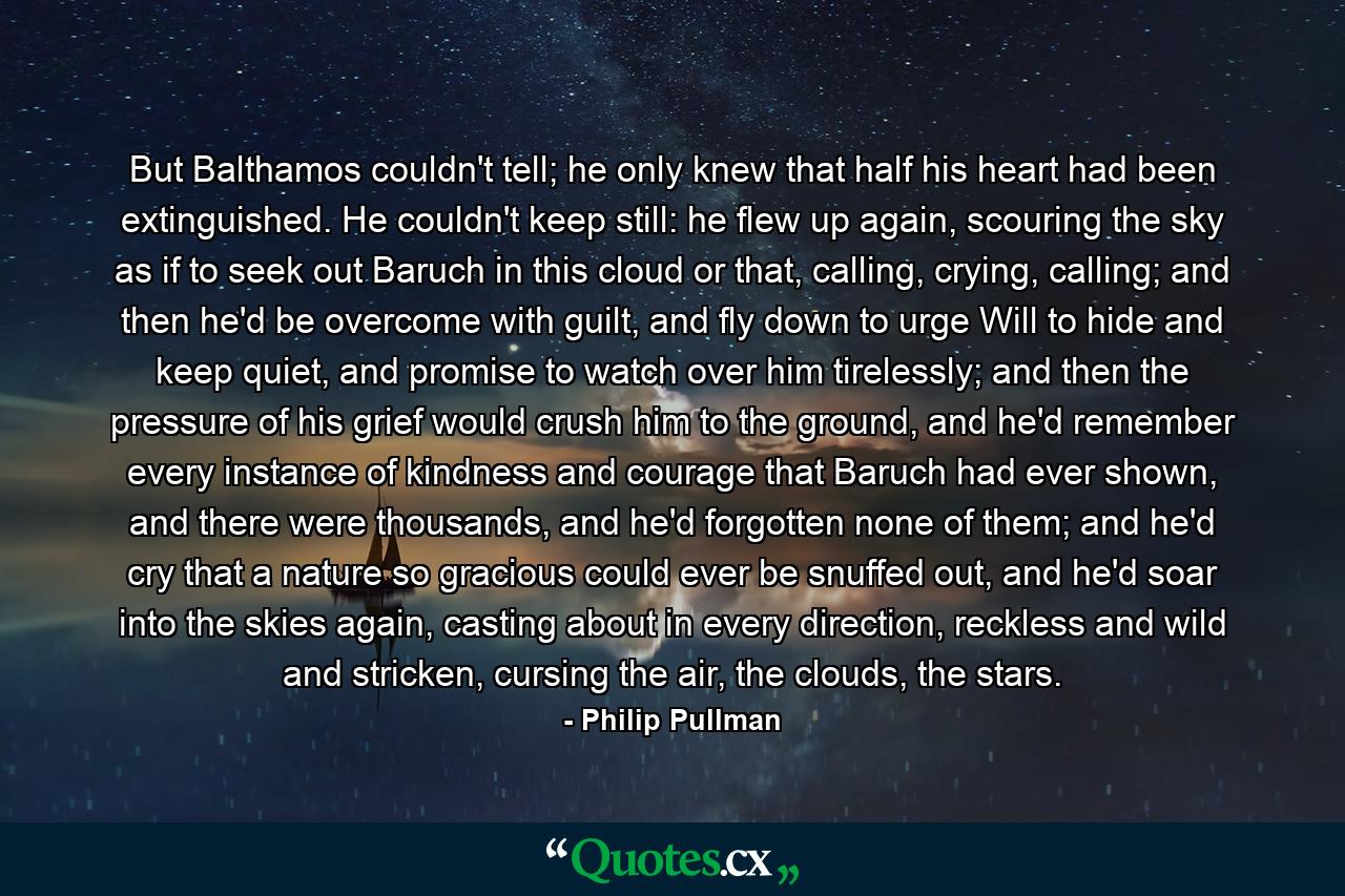 But Balthamos couldn't tell; he only knew that half his heart had been extinguished. He couldn't keep still: he flew up again, scouring the sky as if to seek out Baruch in this cloud or that, calling, crying, calling; and then he'd be overcome with guilt, and fly down to urge Will to hide and keep quiet, and promise to watch over him tirelessly; and then the pressure of his grief would crush him to the ground, and he'd remember every instance of kindness and courage that Baruch had ever shown, and there were thousands, and he'd forgotten none of them; and he'd cry that a nature so gracious could ever be snuffed out, and he'd soar into the skies again, casting about in every direction, reckless and wild and stricken, cursing the air, the clouds, the stars. - Quote by Philip Pullman