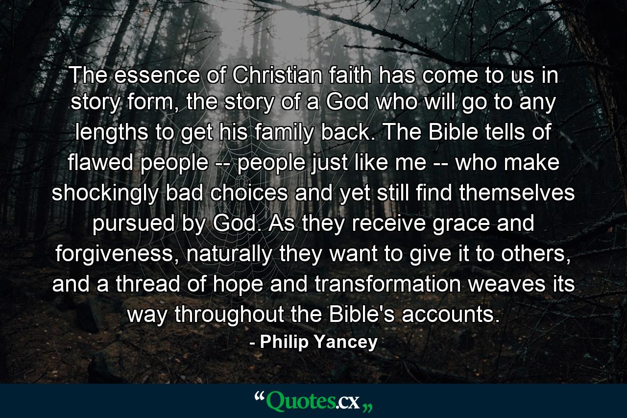 The essence of Christian faith has come to us in story form, the story of a God who will go to any lengths to get his family back. The Bible tells of flawed people -- people just like me -- who make shockingly bad choices and yet still find themselves pursued by God. As they receive grace and forgiveness, naturally they want to give it to others, and a thread of hope and transformation weaves its way throughout the Bible's accounts. - Quote by Philip Yancey