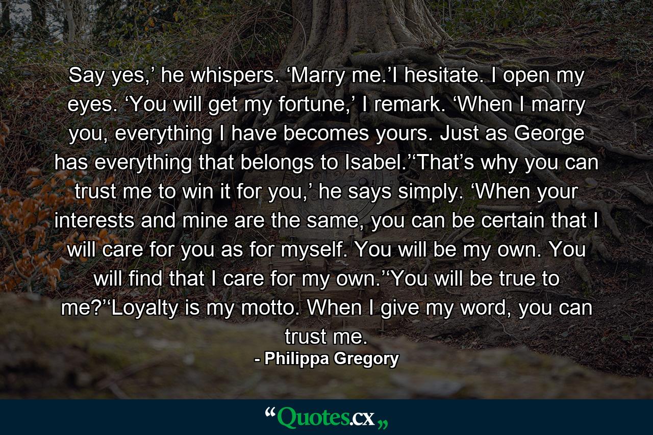 Say yes,’ he whispers. ‘Marry me.’I hesitate. I open my eyes. ‘You will get my fortune,’ I remark. ‘When I marry you, everything I have becomes yours. Just as George has everything that belongs to Isabel.’‘That’s why you can trust me to win it for you,’ he says simply. ‘When your interests and mine are the same, you can be certain that I will care for you as for myself. You will be my own. You will find that I care for my own.’‘You will be true to me?’‘Loyalty is my motto. When I give my word, you can trust me. - Quote by Philippa Gregory