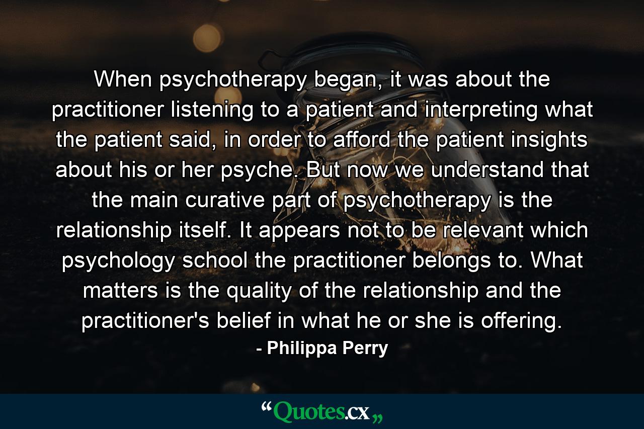 When psychotherapy began, it was about the practitioner listening to a patient and interpreting what the patient said, in order to afford the patient insights about his or her psyche. But now we understand that the main curative part of psychotherapy is the relationship itself. It appears not to be relevant which psychology school the practitioner belongs to. What matters is the quality of the relationship and the practitioner's belief in what he or she is offering. - Quote by Philippa Perry