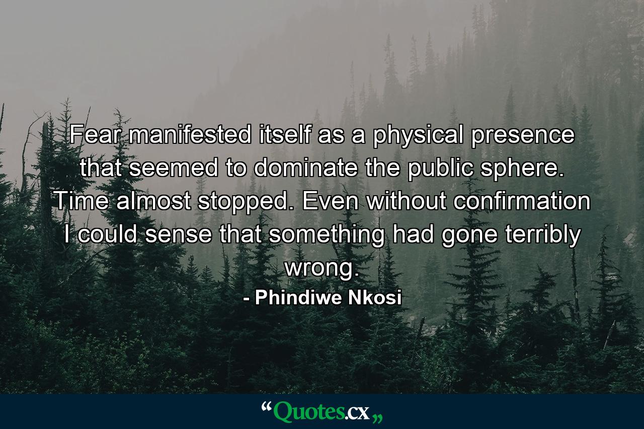 Fear manifested itself as a physical presence that seemed to dominate the public sphere. Time almost stopped. Even without confirmation I could sense that something had gone terribly wrong. - Quote by Phindiwe Nkosi