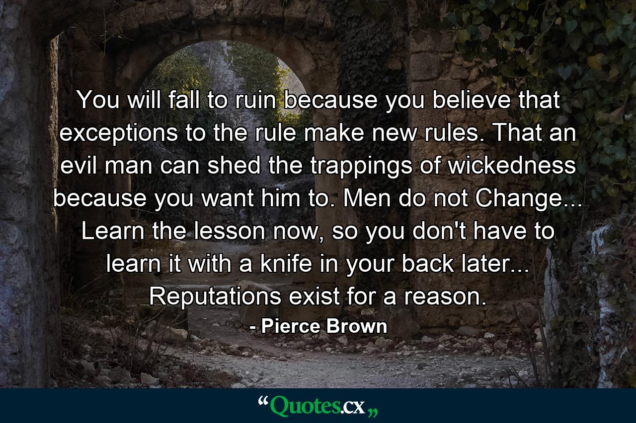 You will fall to ruin because you believe that exceptions to the rule make new rules. That an evil man can shed the trappings of wickedness because you want him to. Men do not Change... Learn the lesson now, so you don't have to learn it with a knife in your back later... Reputations exist for a reason. - Quote by Pierce Brown