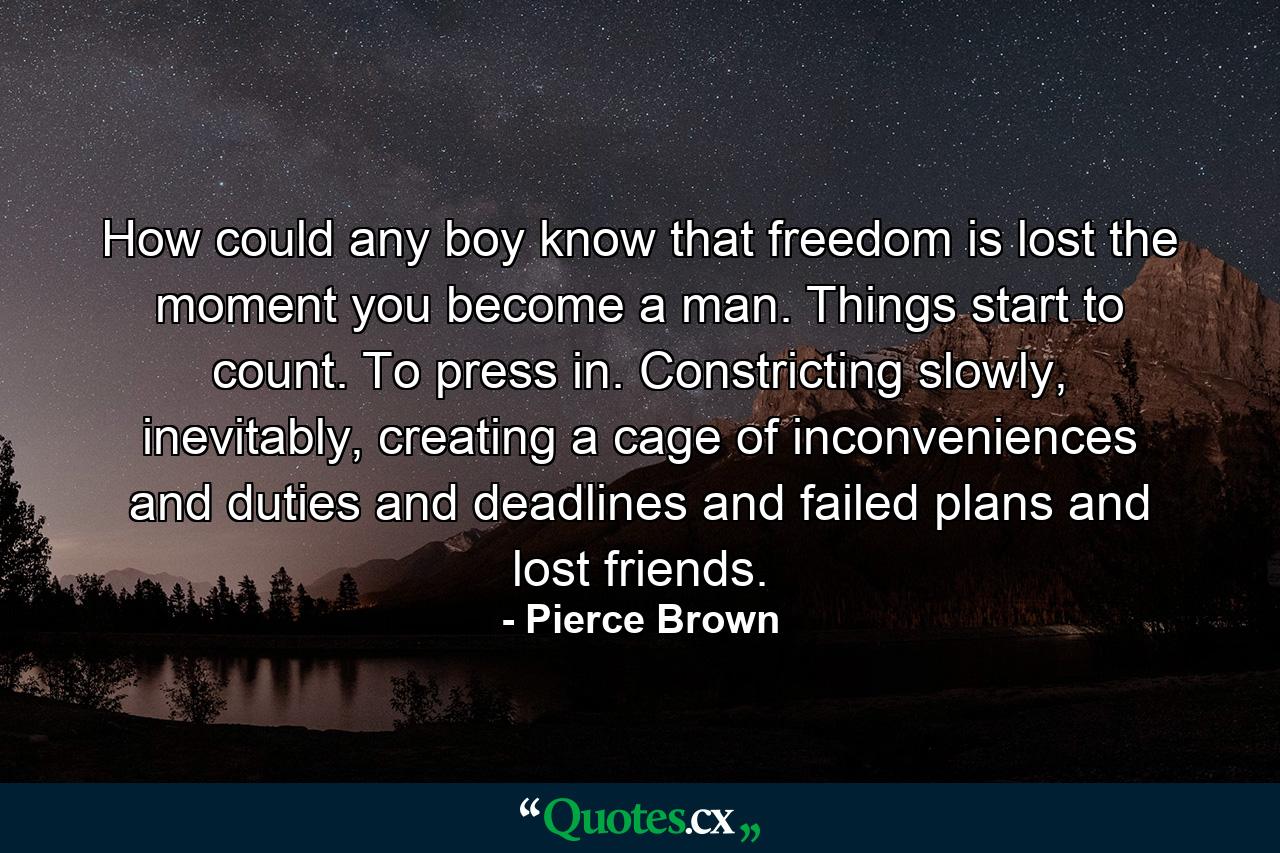 How could any boy know that freedom is lost the moment you become a man. Things start to count. To press in. Constricting slowly, inevitably, creating a cage of inconveniences and duties and deadlines and failed plans and lost friends. - Quote by Pierce Brown