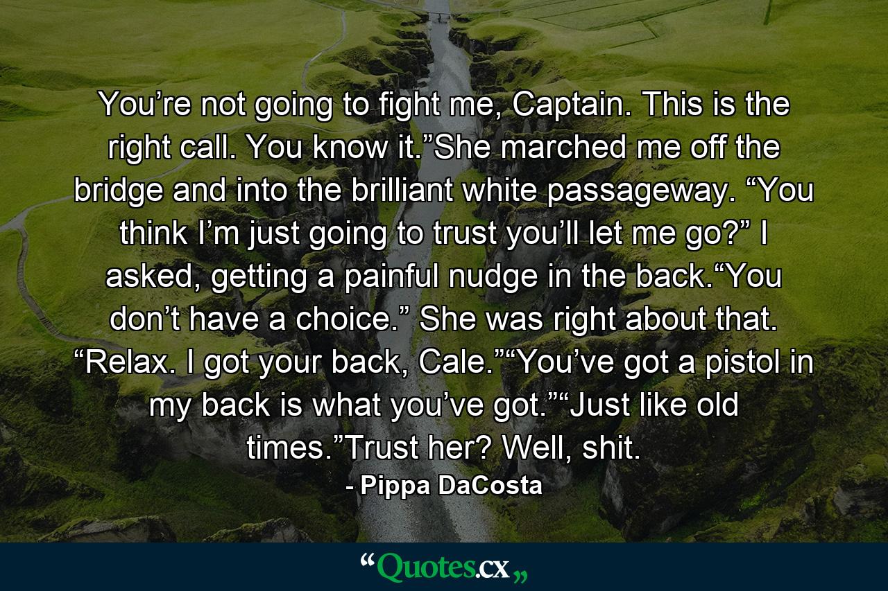 You’re not going to fight me, Captain. This is the right call. You know it.”She marched me off the bridge and into the brilliant white passageway. “You think I’m just going to trust you’ll let me go?” I asked, getting a painful nudge in the back.“You don’t have a choice.” She was right about that. “Relax. I got your back, Cale.”“You’ve got a pistol in my back is what you’ve got.”“Just like old times.”Trust her? Well, shit. - Quote by Pippa DaCosta