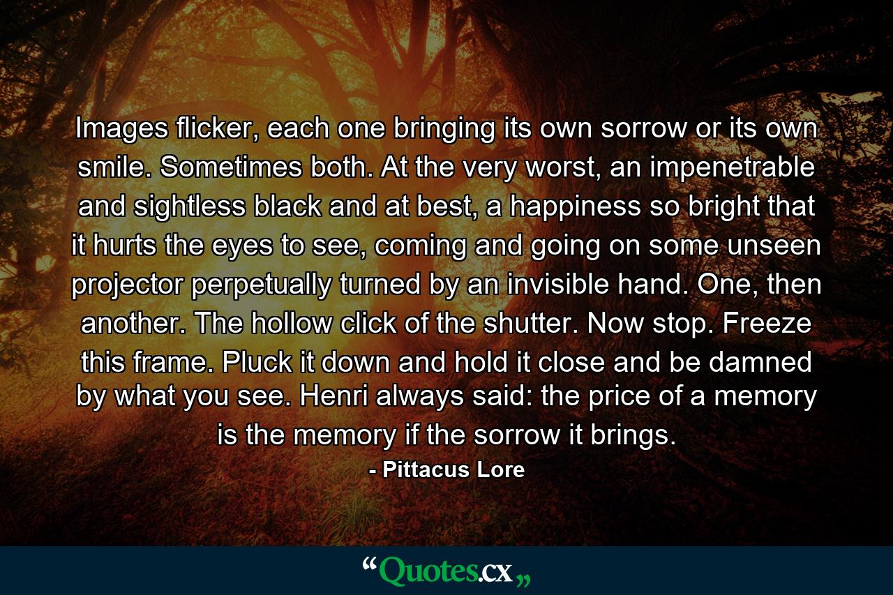 Images flicker, each one bringing its own sorrow or its own smile. Sometimes both. At the very worst, an impenetrable and sightless black and at best, a happiness so bright that it hurts the eyes to see, coming and going on some unseen projector perpetually turned by an invisible hand. One, then another. The hollow click of the shutter. Now stop. Freeze this frame. Pluck it down and hold it close and be damned by what you see. Henri always said: the price of a memory is the memory if the sorrow it brings. - Quote by Pittacus Lore