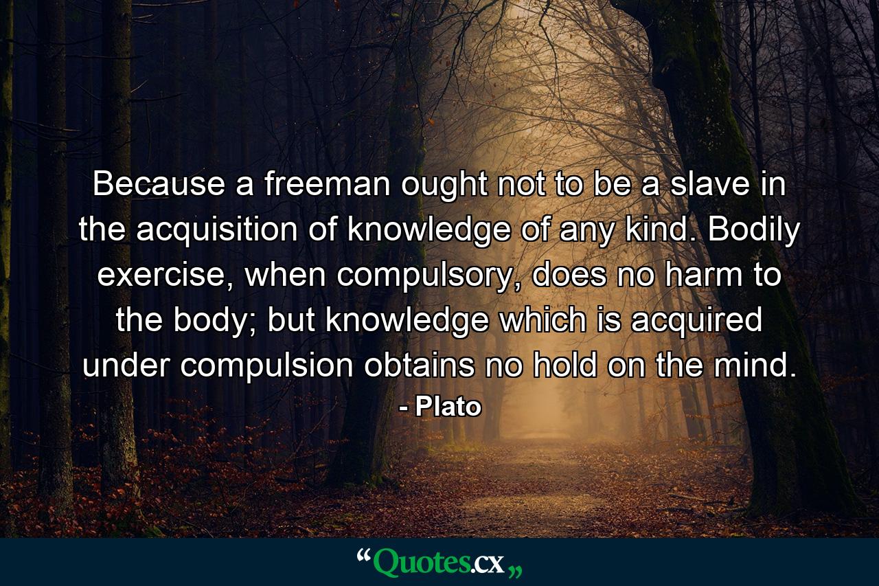 Because a freeman ought not to be a slave in the acquisition of knowledge of any kind. Bodily exercise, when compulsory, does no harm to the body; but knowledge which is acquired under compulsion obtains no hold on the mind. - Quote by Plato