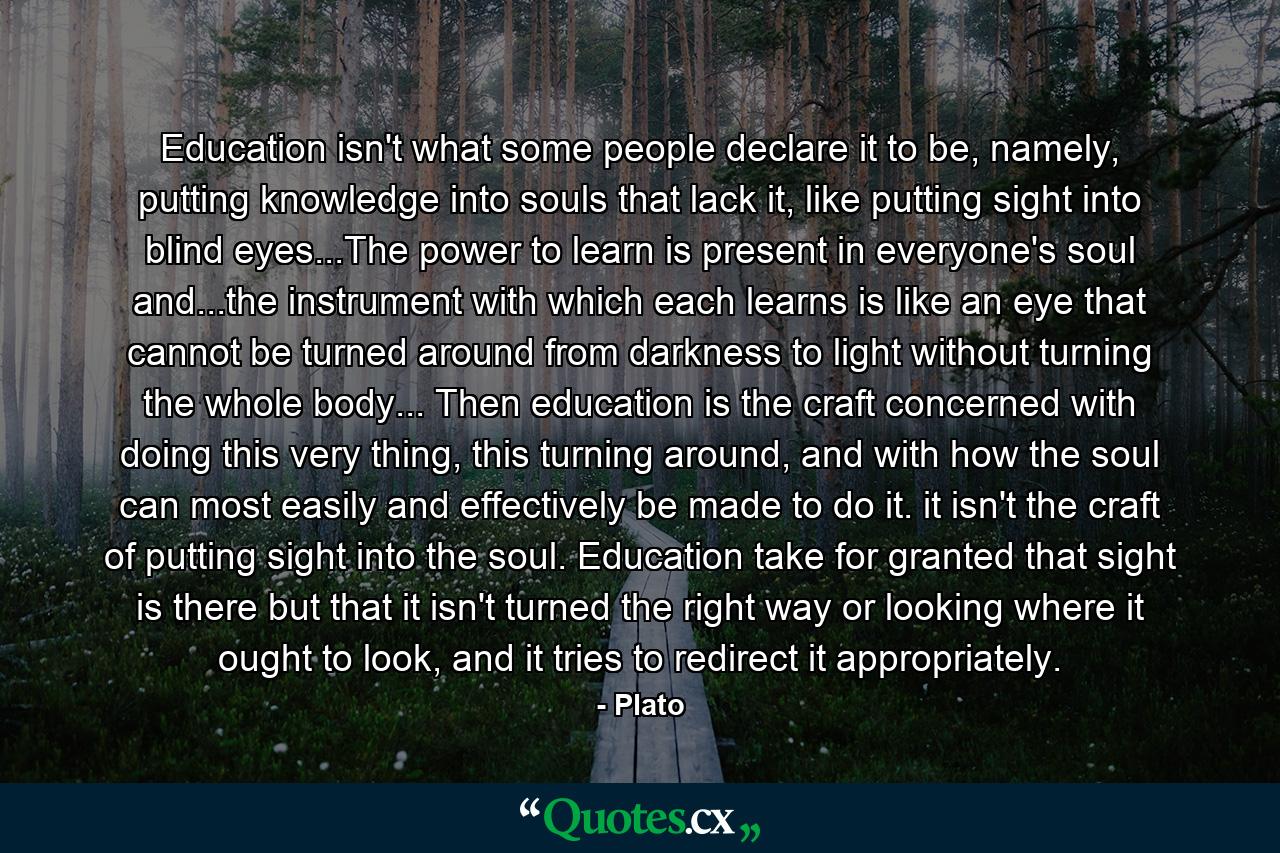 Education isn't what some people declare it to be, namely, putting knowledge into souls that lack it, like putting sight into blind eyes...The power to learn is present in everyone's soul and...the instrument with which each learns is like an eye that cannot be turned around from darkness to light without turning the whole body... Then education is the craft concerned with doing this very thing, this turning around, and with how the soul can most easily and effectively be made to do it. it isn't the craft of putting sight into the soul. Education take for granted that sight is there but that it isn't turned the right way or looking where it ought to look, and it tries to redirect it appropriately. - Quote by Plato