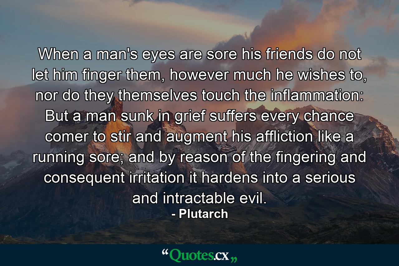 When a man's eyes are sore his friends do not let him finger them, however much he wishes to, nor do they themselves touch the inflammation: But a man sunk in grief suffers every chance comer to stir and augment his affliction like a running sore; and by reason of the fingering and consequent irritation it hardens into a serious and intractable evil. - Quote by Plutarch