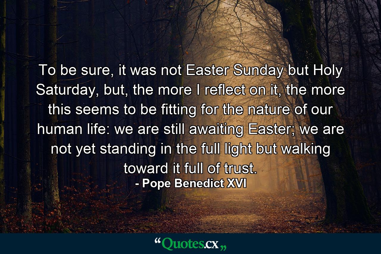 To be sure, it was not Easter Sunday but Holy Saturday, but, the more I reflect on it, the more this seems to be fitting for the nature of our human life: we are still awaiting Easter; we are not yet standing in the full light but walking toward it full of trust. - Quote by Pope Benedict XVI