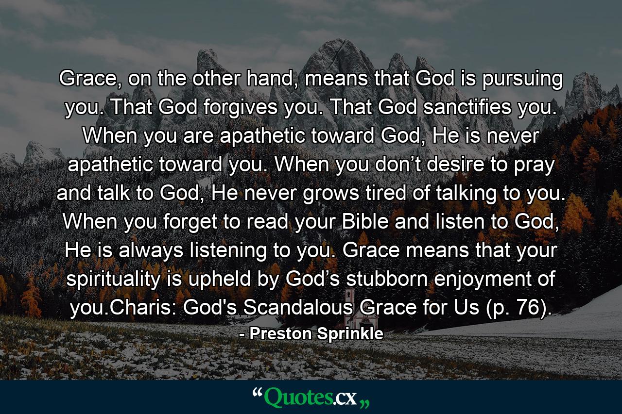 Grace, on the other hand, means that God is pursuing you. That God forgives you. That God sanctifies you. When you are apathetic toward God, He is never apathetic toward you. When you don’t desire to pray and talk to God, He never grows tired of talking to you. When you forget to read your Bible and listen to God, He is always listening to you. Grace means that your spirituality is upheld by God’s stubborn enjoyment of you.Charis: God's Scandalous Grace for Us (p. 76). - Quote by Preston Sprinkle