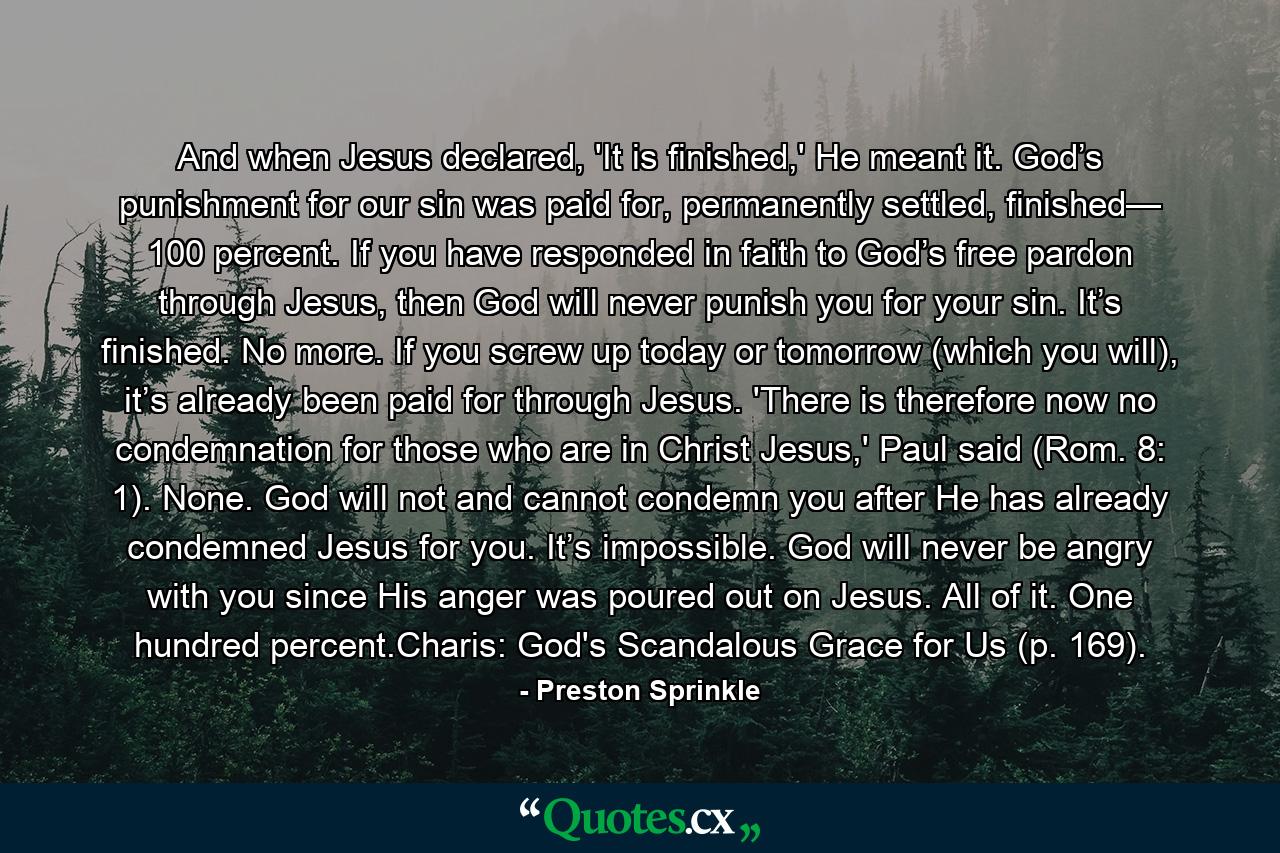 And when Jesus declared, 'It is finished,' He meant it. God’s punishment for our sin was paid for, permanently settled, finished— 100 percent. If you have responded in faith to God’s free pardon through Jesus, then God will never punish you for your sin. It’s finished. No more. If you screw up today or tomorrow (which you will), it’s already been paid for through Jesus. 'There is therefore now no condemnation for those who are in Christ Jesus,' Paul said (Rom. 8: 1). None. God will not and cannot condemn you after He has already condemned Jesus for you. It’s impossible. God will never be angry with you since His anger was poured out on Jesus. All of it. One hundred percent.Charis: God's Scandalous Grace for Us (p. 169). - Quote by Preston Sprinkle