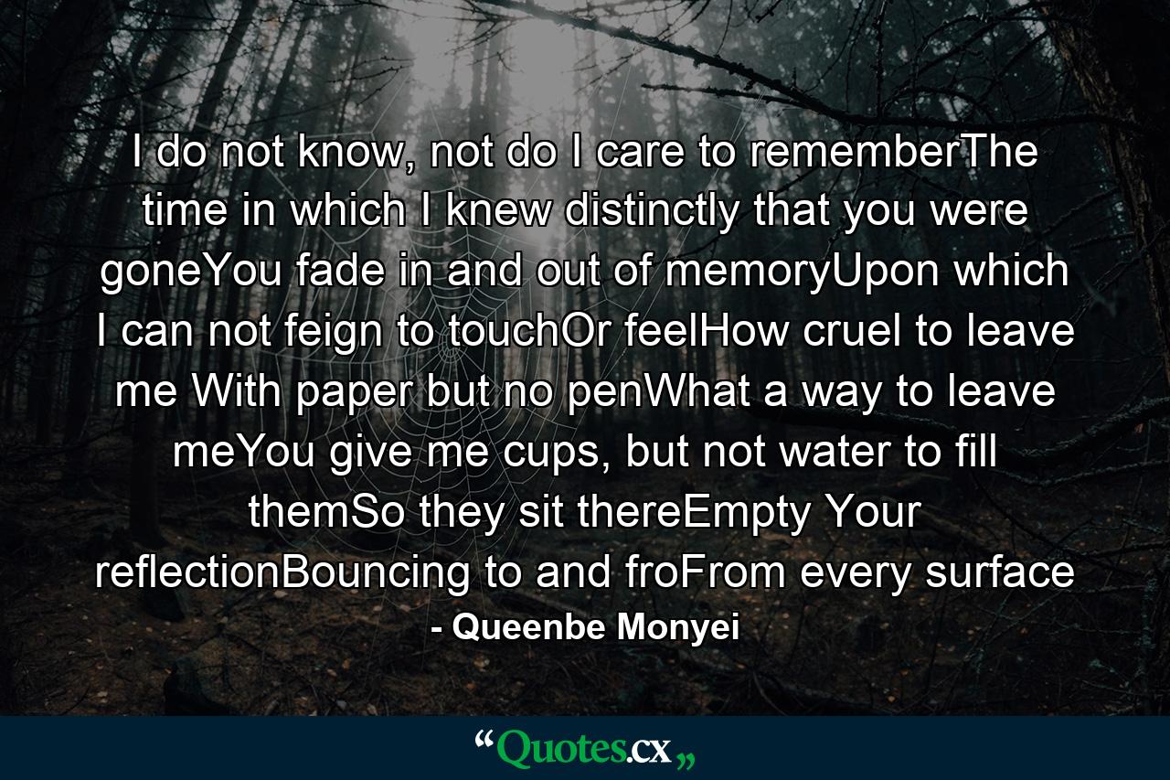 I do not know, not do I care to rememberThe time in which I knew distinctly that you were goneYou fade in and out of memoryUpon which I can not feign to touchOr feelHow cruel to leave me With paper but no penWhat a way to leave meYou give me cups, but not water to fill themSo they sit thereEmpty Your reflectionBouncing to and froFrom every surface - Quote by Queenbe Monyei