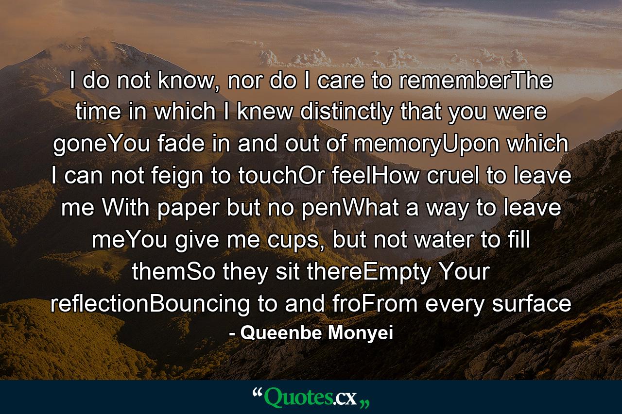 I do not know, nor do I care to rememberThe time in which I knew distinctly that you were goneYou fade in and out of memoryUpon which I can not feign to touchOr feelHow cruel to leave me With paper but no penWhat a way to leave meYou give me cups, but not water to fill themSo they sit thereEmpty Your reflectionBouncing to and froFrom every surface - Quote by Queenbe Monyei