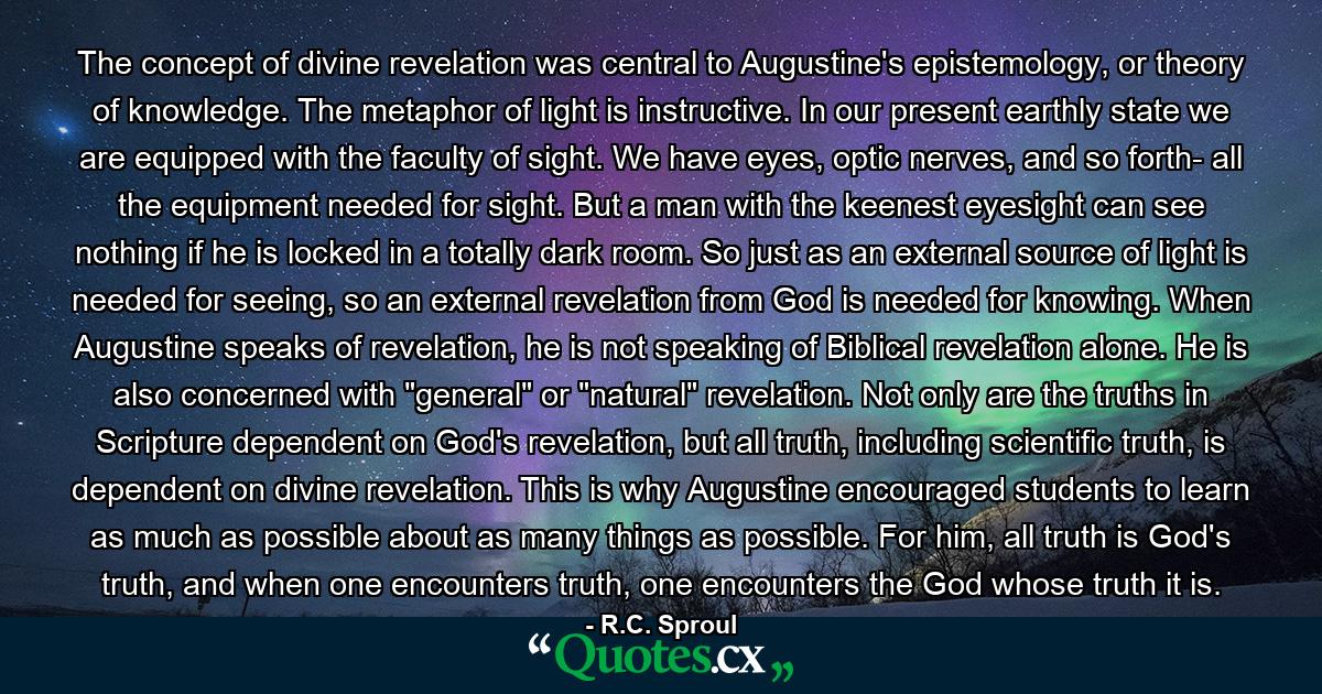 The concept of divine revelation was central to Augustine's epistemology, or theory of knowledge. The metaphor of light is instructive. In our present earthly state we are equipped with the faculty of sight. We have eyes, optic nerves, and so forth- all the equipment needed for sight. But a man with the keenest eyesight can see nothing if he is locked in a totally dark room. So just as an external source of light is needed for seeing, so an external revelation from God is needed for knowing. When Augustine speaks of revelation, he is not speaking of Biblical revelation alone. He is also concerned with 