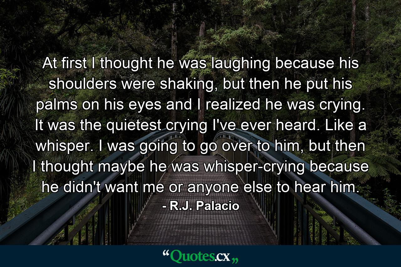 At first I thought he was laughing because his shoulders were shaking, but then he put his palms on his eyes and I realized he was crying. It was the quietest crying I've ever heard. Like a whisper. I was going to go over to him, but then I thought maybe he was whisper-crying because he didn't want me or anyone else to hear him. - Quote by R.J. Palacio