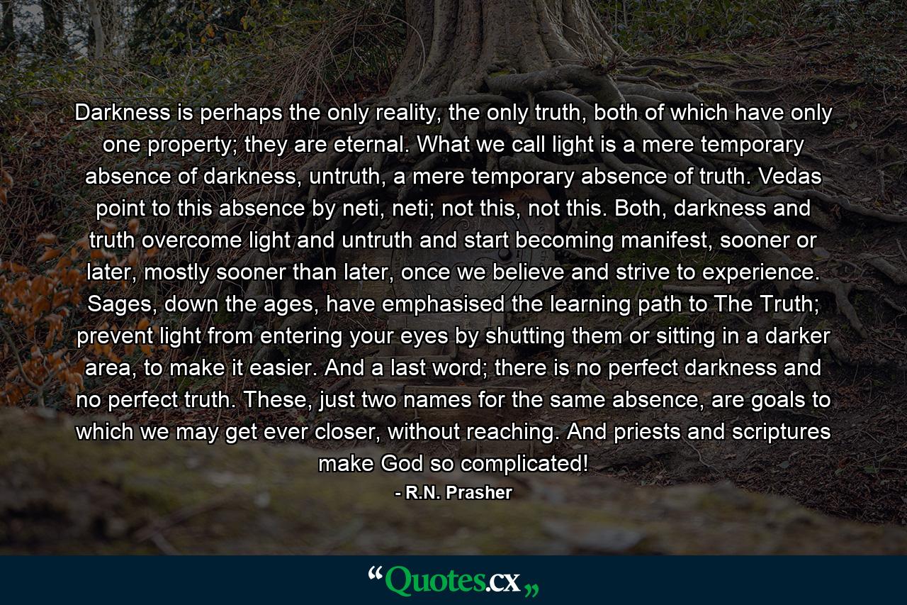 Darkness is perhaps the only reality, the only truth, both of which have only one property; they are eternal. What we call light is a mere temporary absence of darkness, untruth, a mere temporary absence of truth. Vedas point to this absence by neti, neti; not this, not this. Both, darkness and truth overcome light and untruth and start becoming manifest, sooner or later, mostly sooner than later, once we believe and strive to experience. Sages, down the ages, have emphasised the learning path to The Truth; prevent light from entering your eyes by shutting them or sitting in a darker area, to make it easier. And a last word; there is no perfect darkness and no perfect truth. These, just two names for the same absence, are goals to which we may get ever closer, without reaching. And priests and scriptures make God so complicated! - Quote by R.N. Prasher