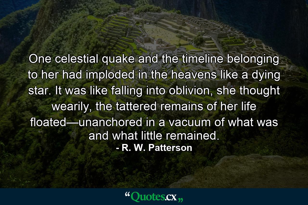 One celestial quake and the timeline belonging to her had imploded in the heavens like a dying star. It was like falling into oblivion, she thought wearily, the tattered remains of her life floated—unanchored in a vacuum of what was and what little remained. - Quote by R. W. Patterson