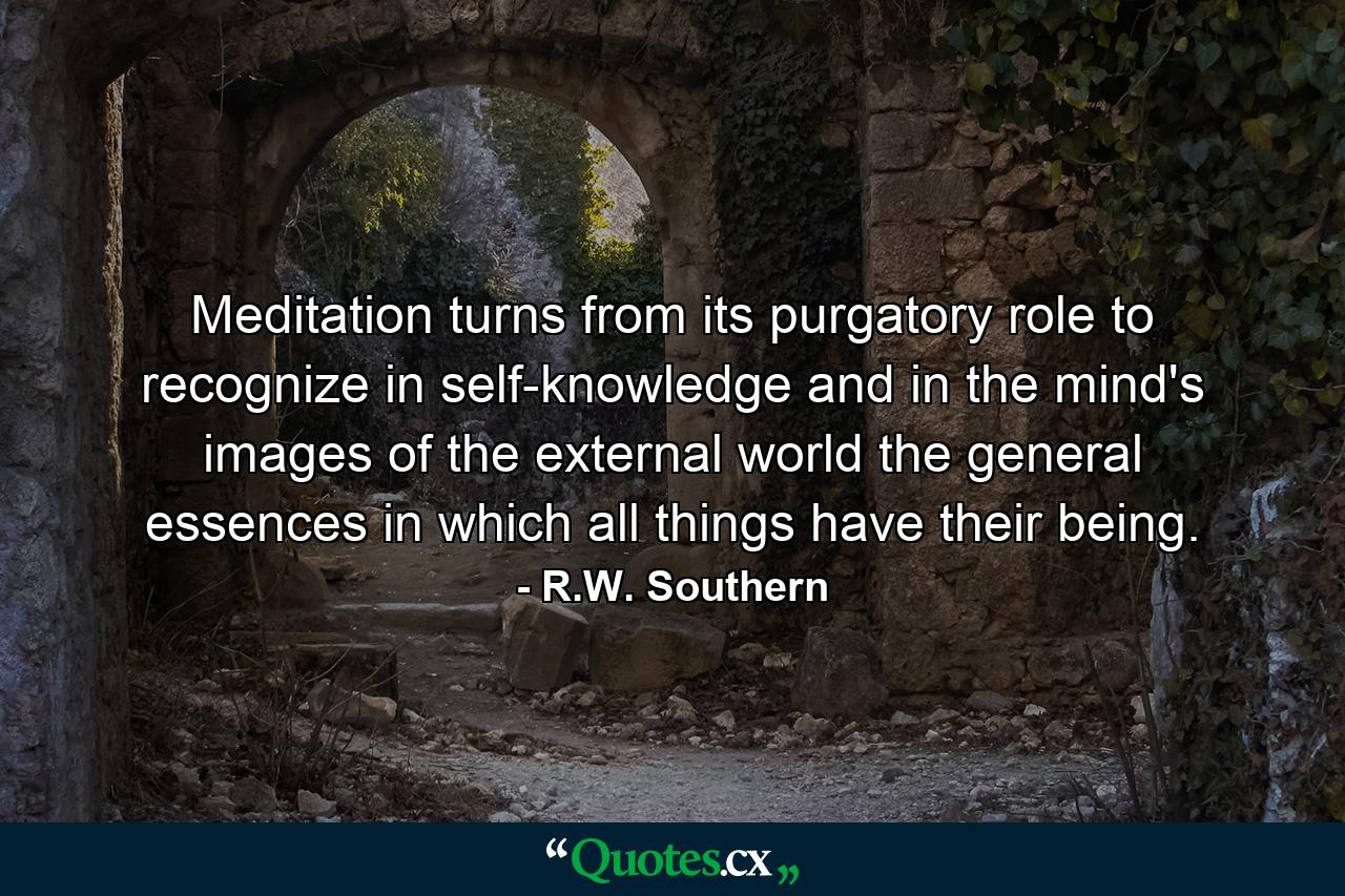 Meditation turns from its purgatory role to recognize in self-knowledge and in the mind's images of the external world the general essences in which all things have their being. - Quote by R.W. Southern