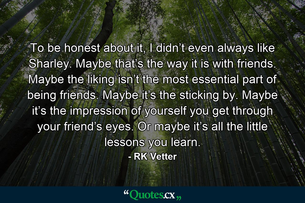 To be honest about it, I didn’t even always like Sharley. Maybe that’s the way it is with friends. Maybe the liking isn’t the most essential part of being friends. Maybe it’s the sticking by. Maybe it’s the impression of yourself you get through your friend’s eyes. Or maybe it’s all the little lessons you learn. - Quote by RK Vetter