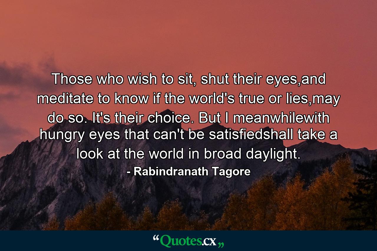 Those who wish to sit, shut their eyes,and meditate to know if the world's true or lies,may do so. It's their choice. But I meanwhilewith hungry eyes that can't be satisfiedshall take a look at the world in broad daylight. - Quote by Rabindranath Tagore