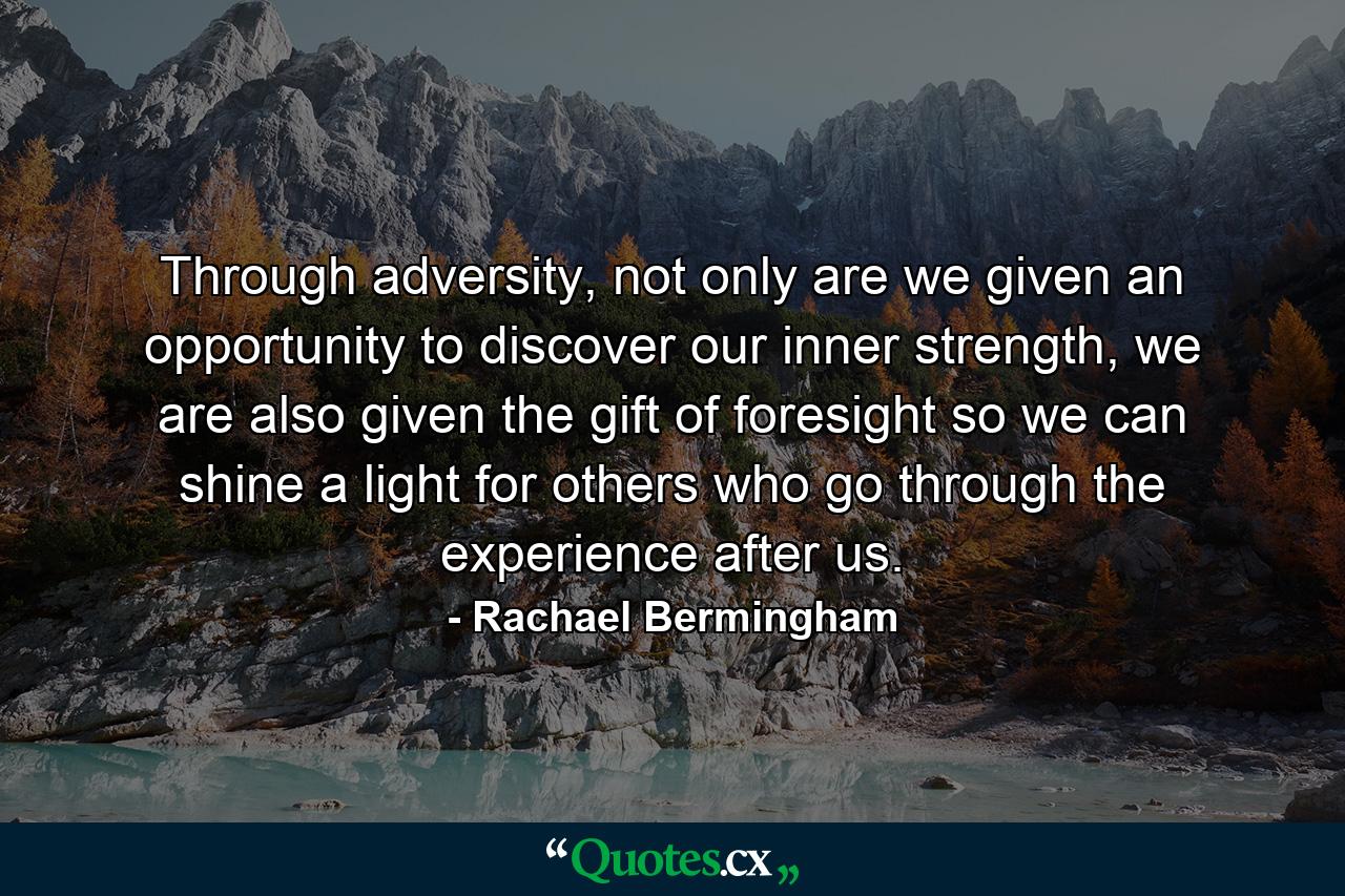 Through adversity, not only are we given an opportunity to discover our inner strength, we are also given the gift of foresight so we can shine a light for others who go through the experience after us. - Quote by Rachael Bermingham