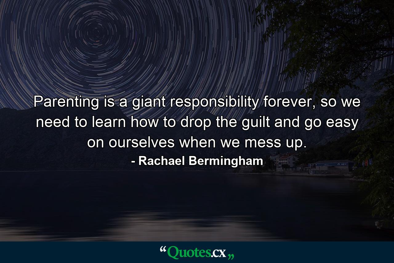 Parenting is a giant responsibility forever, so we need to learn how to drop the guilt and go easy on ourselves when we mess up. - Quote by Rachael Bermingham