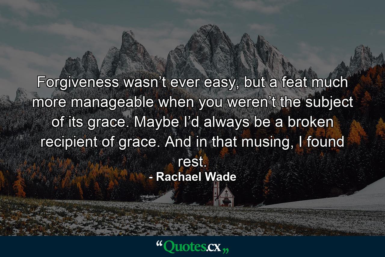 Forgiveness wasn’t ever easy, but a feat much more manageable when you weren’t the subject of its grace. Maybe I’d always be a broken recipient of grace. And in that musing, I found rest. - Quote by Rachael Wade