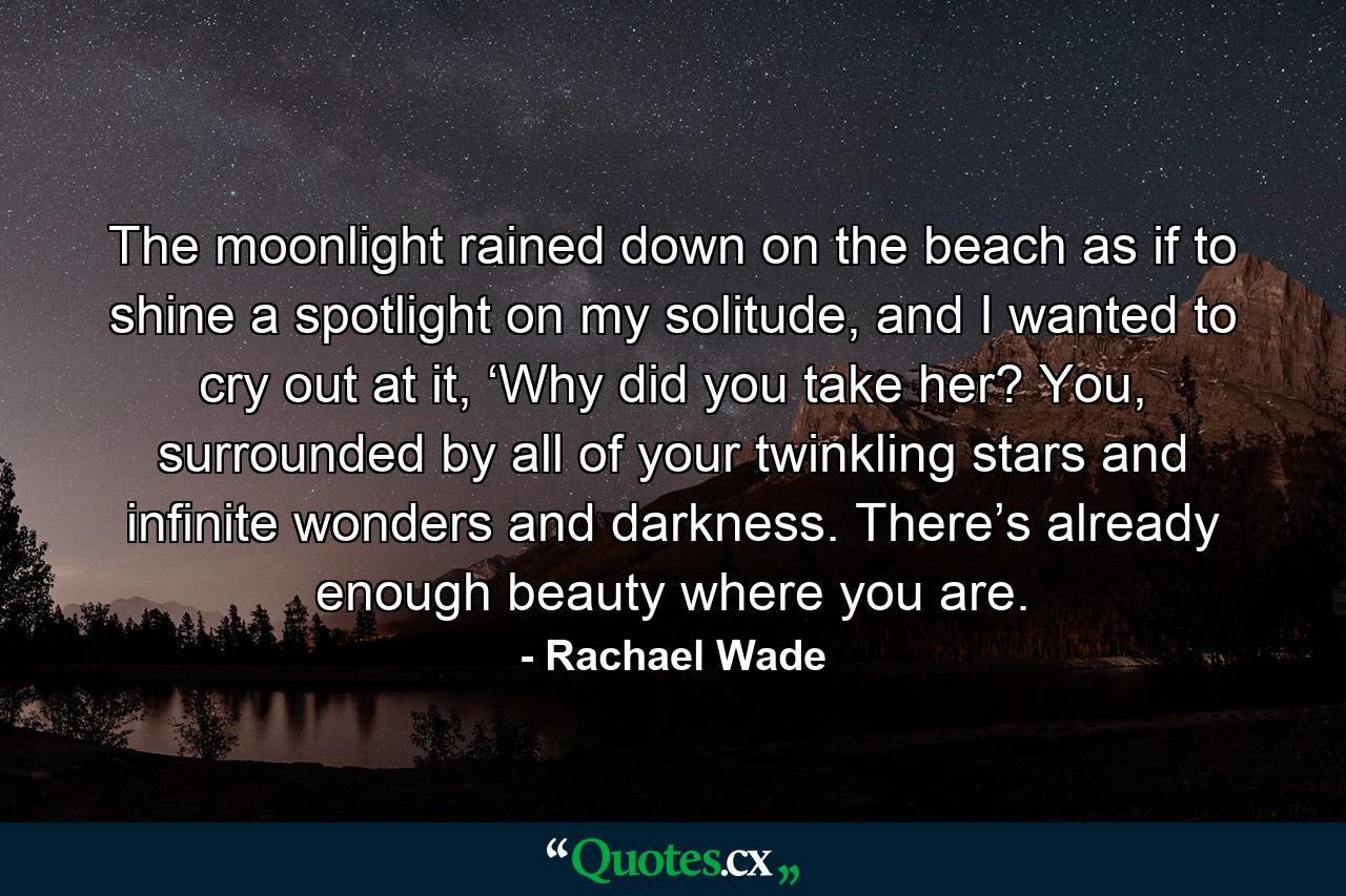 The moonlight rained down on the beach as if to shine a spotlight on my solitude, and I wanted to cry out at it, ‘Why did you take her? You, surrounded by all of your twinkling stars and infinite wonders and darkness. There’s already enough beauty where you are. - Quote by Rachael Wade