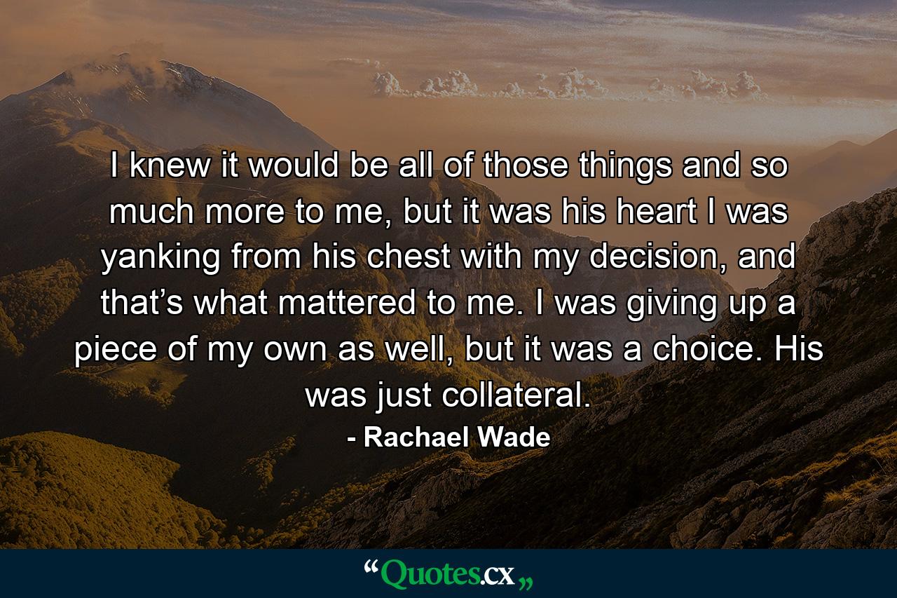 I knew it would be all of those things and so much more to me, but it was his heart I was yanking from his chest with my decision, and that’s what mattered to me. I was giving up a piece of my own as well, but it was a choice. His was just collateral. - Quote by Rachael Wade